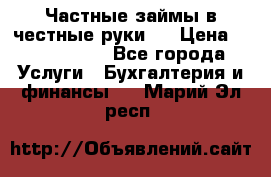 Частные займы в честные руки!  › Цена ­ 2 000 000 - Все города Услуги » Бухгалтерия и финансы   . Марий Эл респ.